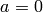 a = 0